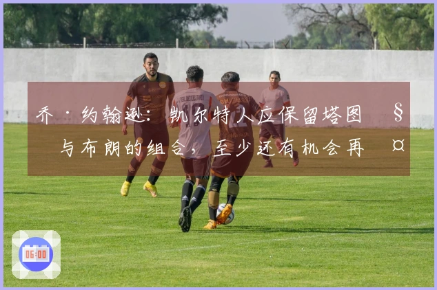乔·约翰逊：凯尔特人应保留塔图姆与布朗的组合，至少还有机会再夺冠