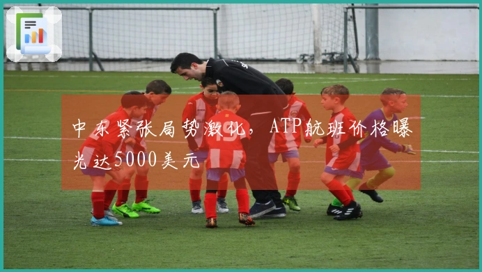 中东紧张局势激化,ATP航班价格曝光达5000美元