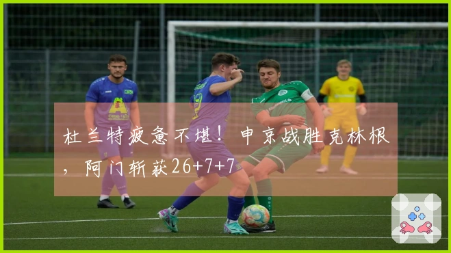 杜兰特疲惫不堪！申京战胜克林根，阿门斩获26+7+7
