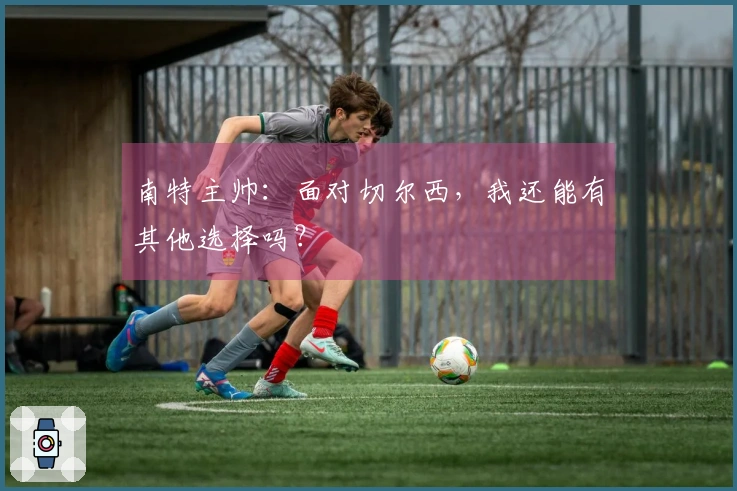 南特主帅：面对切尔西，我还能有其他选择吗？