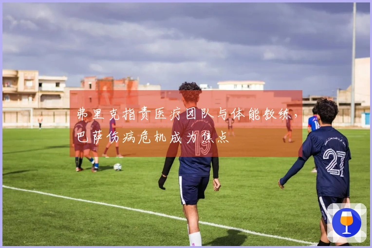 弗里克指责医疗团队与体能教练，巴萨伤病危机成为焦点