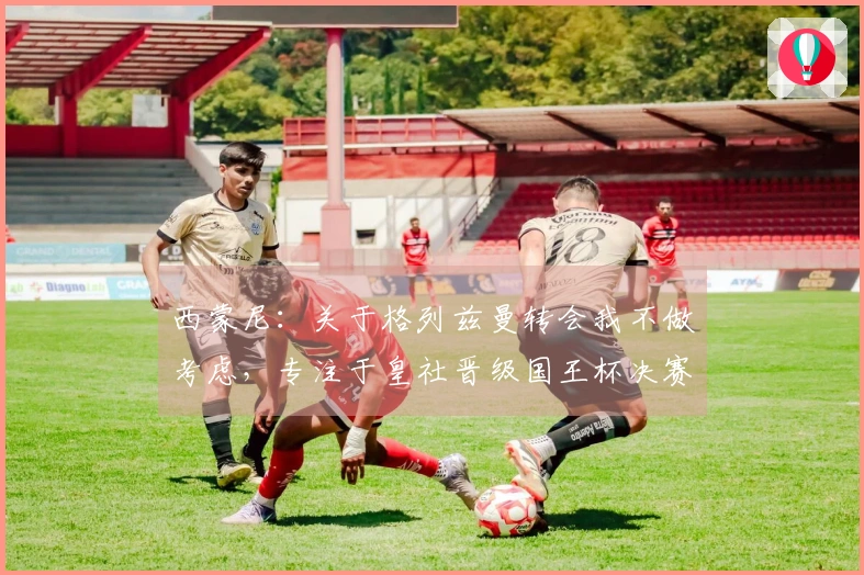 西蒙尼：关于格列兹曼转会我不做考虑，专注于皇社晋级国王杯决赛的喜悦