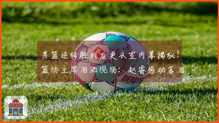男篮逆转胜利后更衣室内幕揭秘！篮协主席泪洒现场：赵睿感动落泪