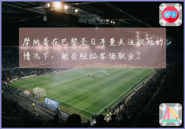 摩纳哥在巴黎圣日耳曼关注欧冠的情况下，能否轻松客场取分？