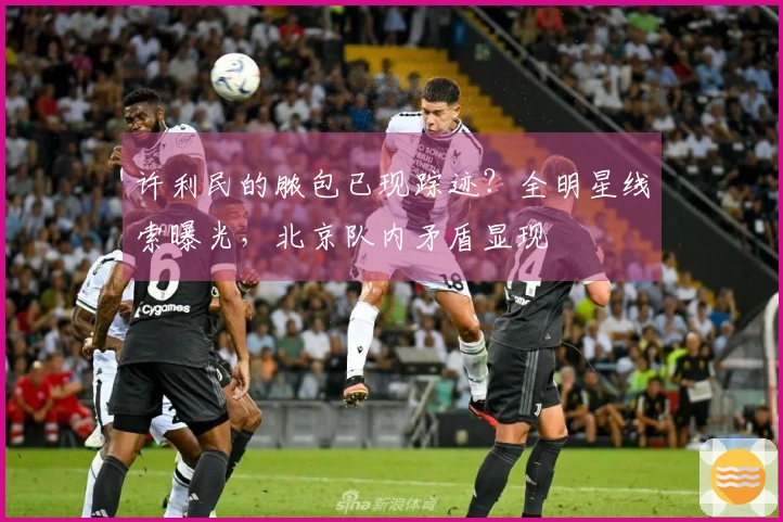 许利民的脓包已现踪迹？全明星线索曝光，北京队内矛盾显现