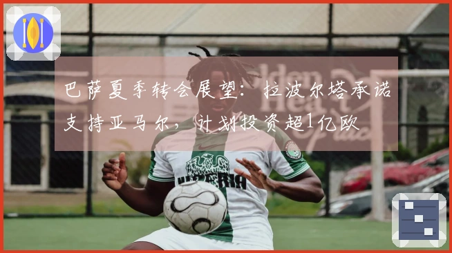 巴萨夏季转会展望：拉波尔塔承诺支持亚马尔，计划投资超1亿欧