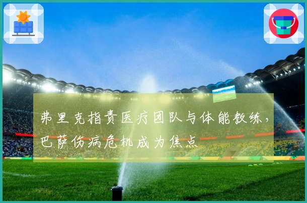 弗里克指责医疗团队与体能教练，巴萨伤病危机成为焦点