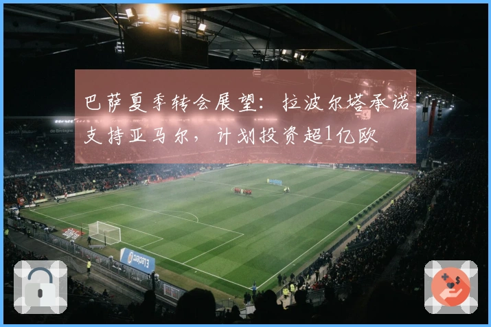 巴萨夏季转会展望：拉波尔塔承诺支持亚马尔，计划投资超1亿欧