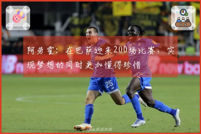 阿劳霍：在巴萨迎来200场比赛，实现梦想的同时更加懂得珍惜