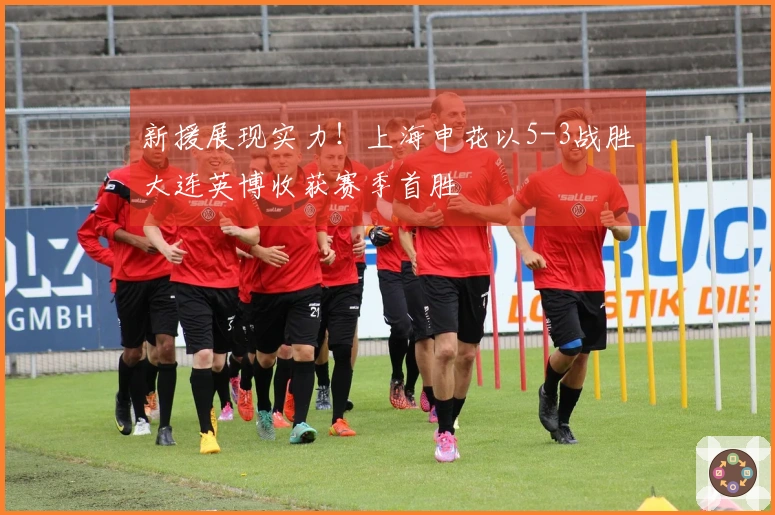 新援展现实力！上海申花以5-3战胜大连英博收获赛季首胜