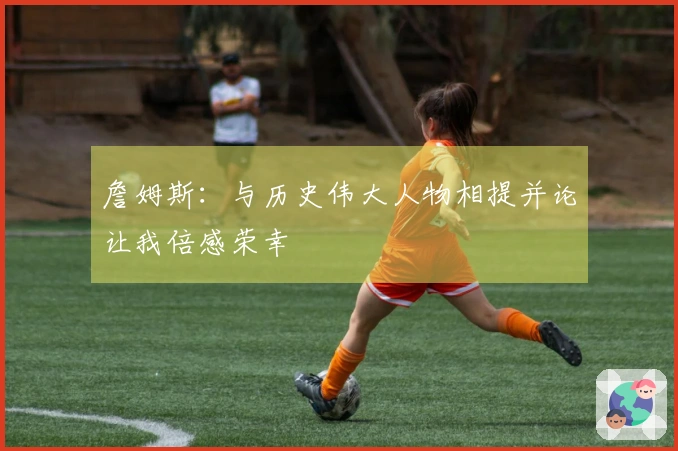 詹姆斯：与历史伟大人物相提并论让我倍感荣幸