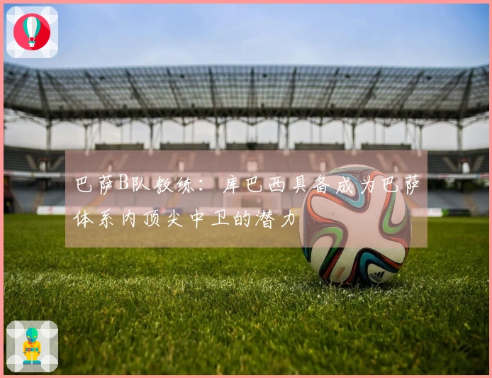 巴萨B队教练：库巴西具备成为巴萨体系内顶尖中卫的潜力