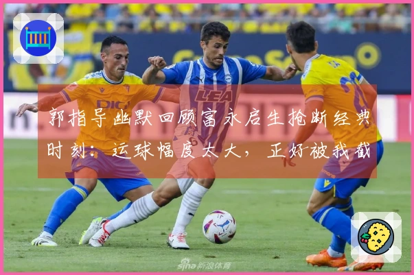 郭指导幽默回顾富永启生抢断经典时刻：运球幅度太大，正好被我截获