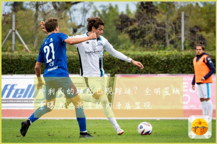 许利民的脓包已现踪迹？全明星线索曝光，北京队内矛盾显现