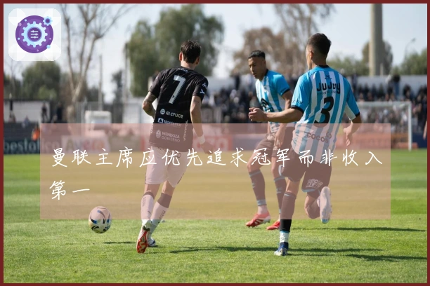 曼联主席应优先追求冠军而非收入第一