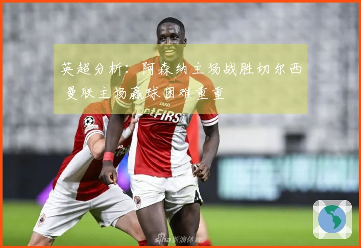 英超分析：阿森纳主场战胜切尔西 曼联主场赢球困难重重