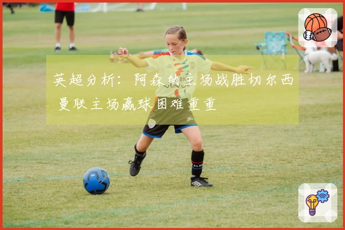 英超分析：阿森纳主场战胜切尔西 曼联主场赢球困难重重