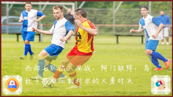 西部七队陷入混战，阿门缺阵，乌杜卡恐难压制科尔的火勇对决
