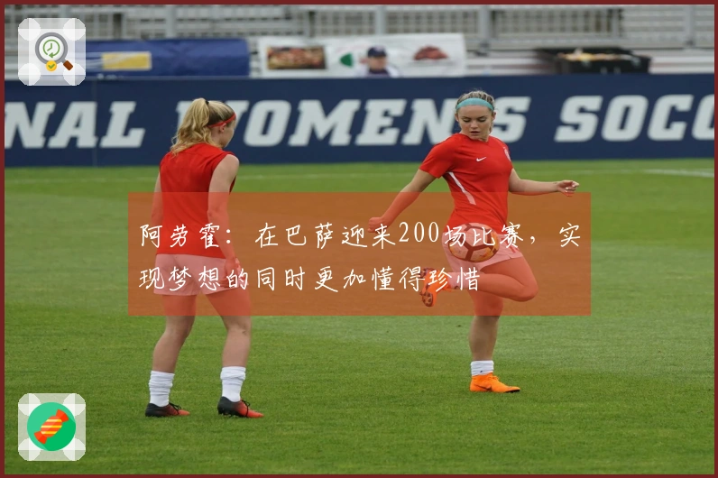 阿劳霍：在巴萨迎来200场比赛，实现梦想的同时更加懂得珍惜